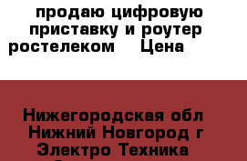 продаю цифровую приставку и роутер “ростелеком“ › Цена ­ 2 000 - Нижегородская обл., Нижний Новгород г. Электро-Техника » Электроника   